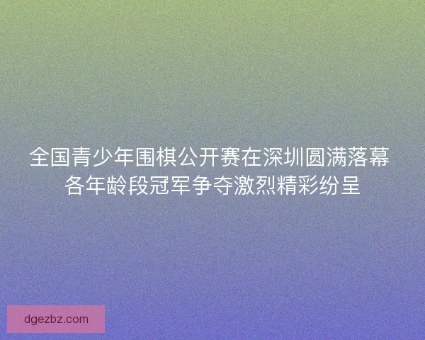 全国青少年围棋公开赛在深圳圆满落幕 各年龄段冠军争夺激烈精彩纷呈