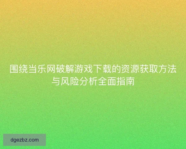 围绕当乐网破解游戏下载的资源获取方法与风险分析全面指南