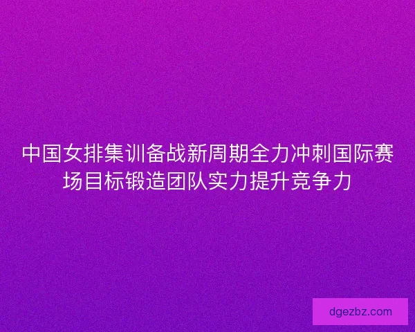 中国女排集训备战新周期全力冲刺国际赛场目标锻造团队实力提升竞争力