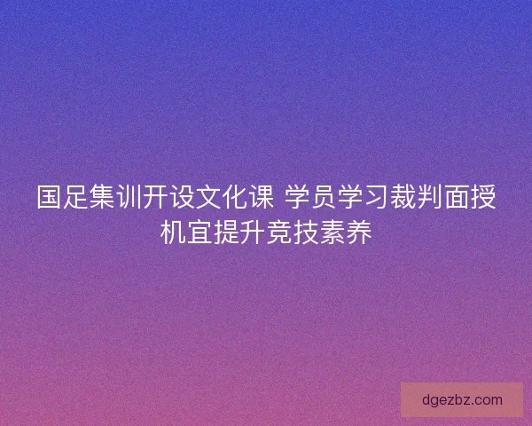 国足集训开设文化课 学员学习裁判面授机宜提升竞技素养