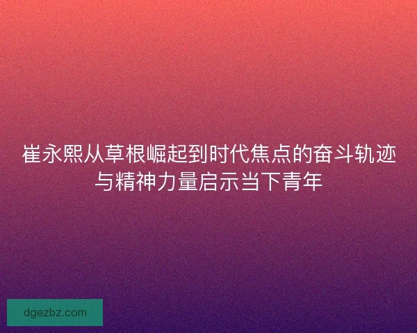 崔永熙从草根崛起到时代焦点的奋斗轨迹与精神力量启示当下青年