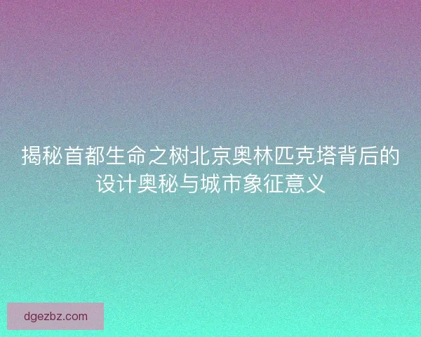 揭秘首都生命之树北京奥林匹克塔背后的设计奥秘与城市象征意义