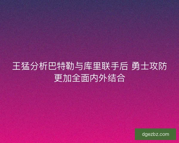 王猛分析巴特勒与库里联手后 勇士攻防更加全面内外结合