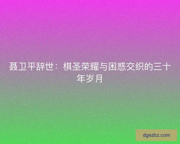 聂卫平辞世：棋圣荣耀与困惑交织的三十年岁月