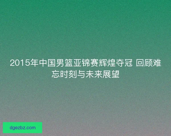 2015年中国男篮亚锦赛辉煌夺冠 回顾难忘时刻与未来展望