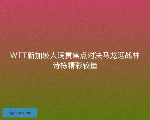 WTT新加坡大满贯焦点对决马龙迎战林诗栋精彩较量