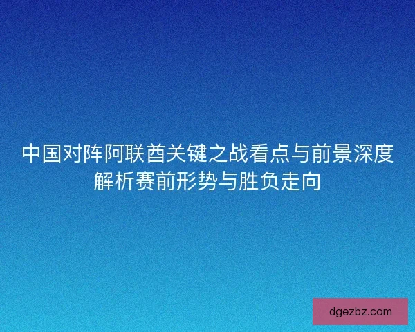 中国对阵阿联酋关键之战看点与前景深度解析赛前形势与胜负走向