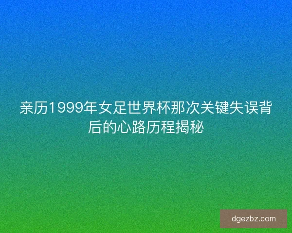 亲历1999年女足世界杯那次关键失误背后的心路历程揭秘