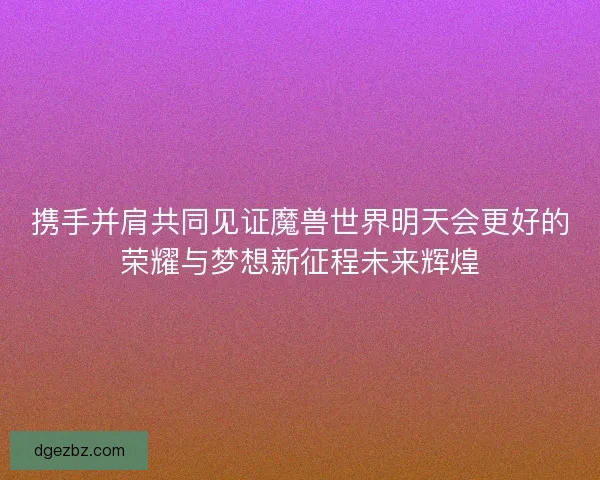 携手并肩共同见证魔兽世界明天会更好的荣耀与梦想新征程未来辉煌