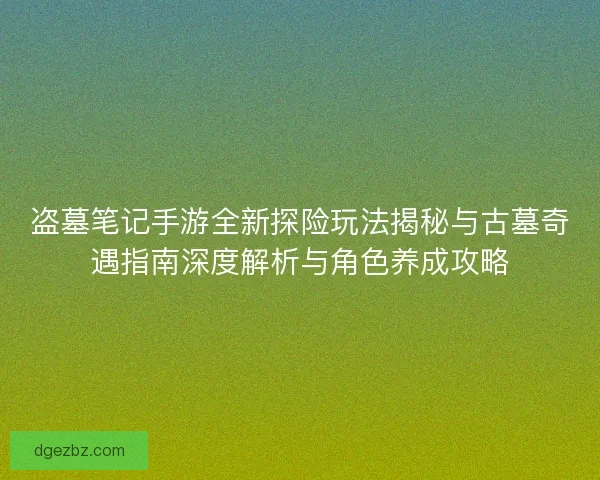 盗墓笔记手游全新探险玩法揭秘与古墓奇遇指南深度解析与角色养成攻略