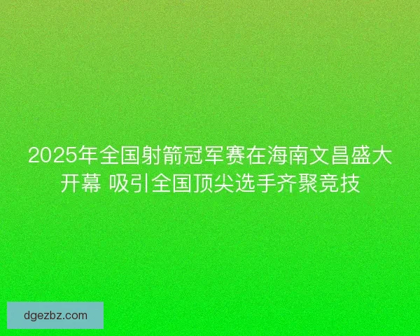 2025年全国射箭冠军赛在海南文昌盛大开幕 吸引全国顶尖选手齐聚竞技 2025年全国射箭冠军赛在海南文昌盛大开幕 吸引全国顶尖选手齐聚竞技