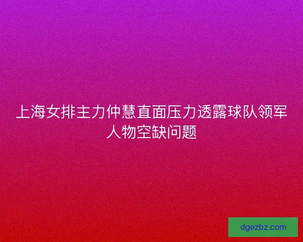 上海女排主力仲慧直面压力透露球队领军人物空缺问题 上海女排主力仲慧直面压力透露球队领军人物空缺问题