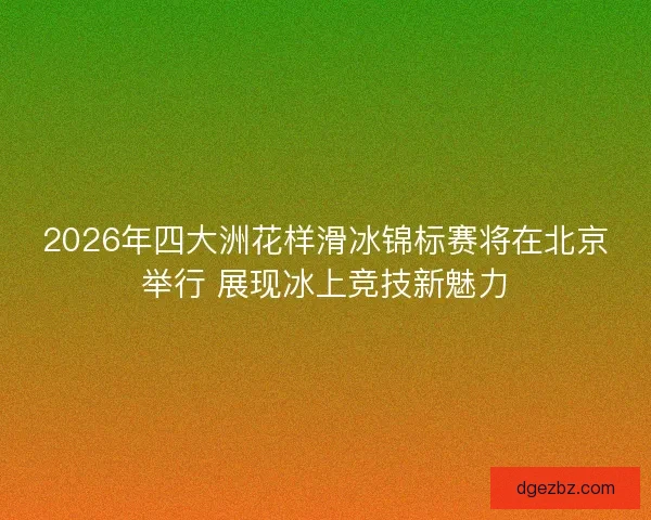 2026年四大洲花样滑冰锦标赛将在北京举行 展现冰上竞技新魅力