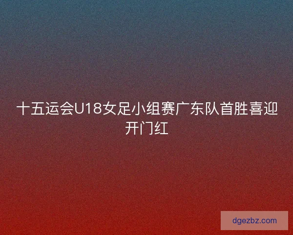 十五运会U18女足小组赛广东队首胜喜迎开门红