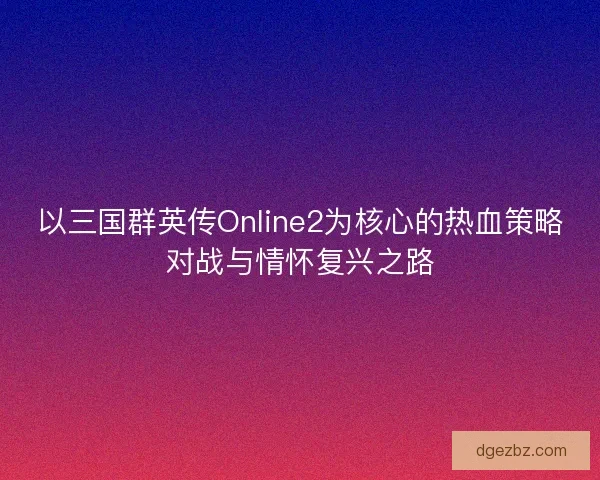 以三国群英传Online2为核心的热血策略对战与情怀复兴之路 以三国群英传Online2为核心的热血策略对战与情怀复兴之路