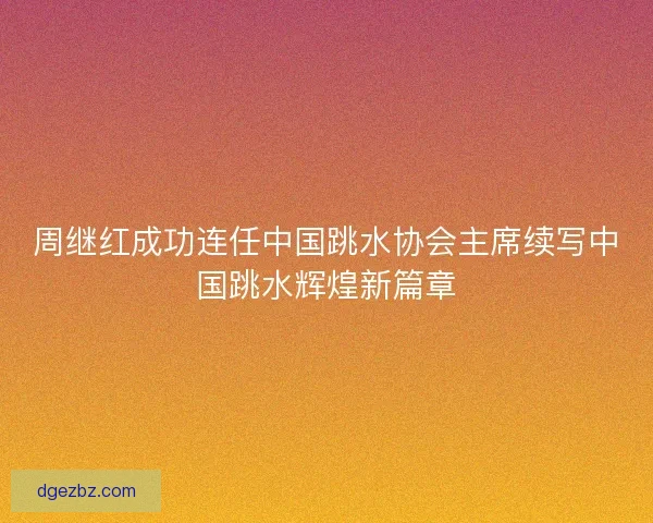 周继红成功连任中国跳水协会主席续写中国跳水辉煌新篇章 周继红成功连任中国跳水协会主席续写中国跳水辉煌新篇章