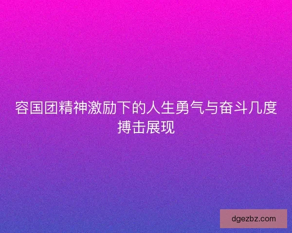 容国团精神激励下的人生勇气与奋斗几度搏击展现 容国团精神激励下的人生勇气与奋斗几度搏击展现