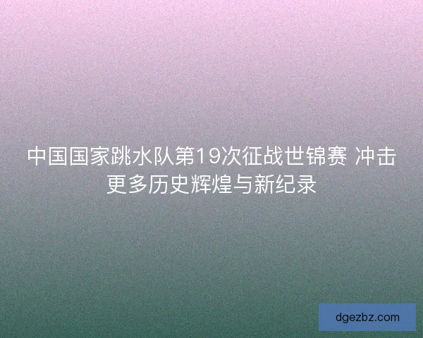 中国国家跳水队第19次征战世锦赛 冲击更多历史辉煌与新纪录 中国国家跳水队第19次征战世锦赛 冲击更多历史辉煌与新纪录
